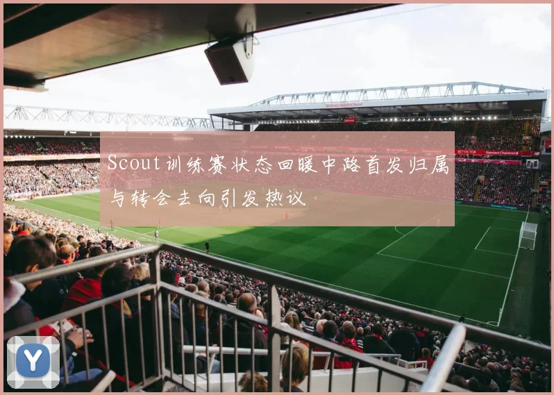 Scout训练赛状态回暖中路首发归属与转会去向引发热议