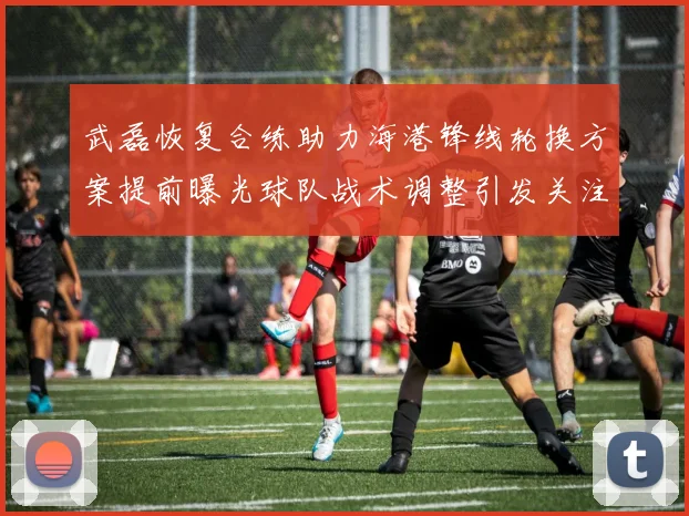 武磊恢复合练助力海港锋线轮换方案提前曝光球队战术调整引发关注