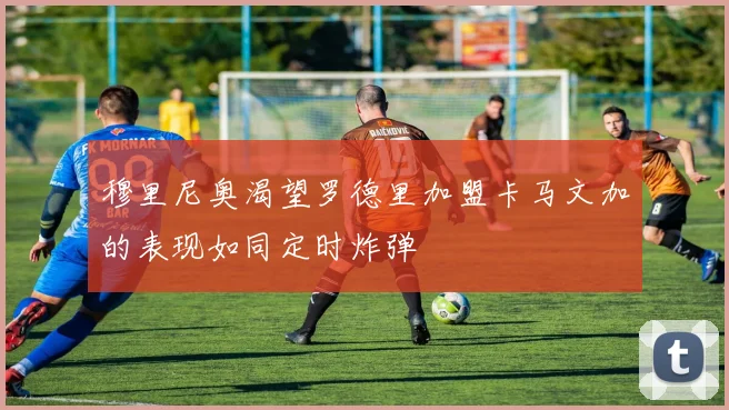 穆里尼奥渴望罗德里加盟卡马文加的表现如同定时炸弹