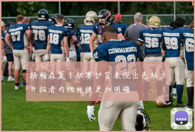 杨瀚森夏季联赛护筐表现出色助力开拓者内线轮换更加明确