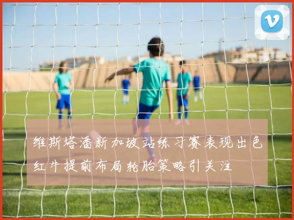 维斯塔潘新加坡站练习赛表现出色红牛提前布局轮胎策略引关注